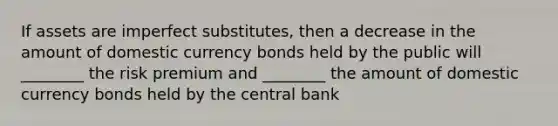 If assets are imperfect substitutes, then a decrease in the amount of domestic currency bonds held by the public will ________ the risk premium and ________ the amount of domestic currency bonds held by the central bank