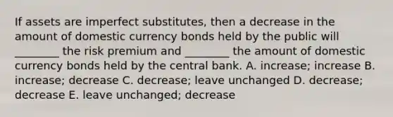 If assets are imperfect substitutes, then a decrease in the amount of domestic currency bonds held by the public will ________ the risk premium and ________ the amount of domestic currency bonds held by the central bank. A. increase; increase B. increase; decrease C. decrease; leave unchanged D. decrease; decrease E. leave unchanged; decrease