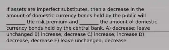 If assets are imperfect substitutes, then a decrease in the amount of domestic currency bonds held by the public will ________ the risk premium and ________ the amount of domestic currency bonds held by the central bank. A) decrease; leave unchanged B) increase; decrease C) increase; increase D) decrease; decrease E) leave unchanged; decrease