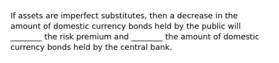 If assets are imperfect substitutes, then a decrease in the amount of domestic currency bonds held by the public will ________ the risk premium and ________ the amount of domestic currency bonds held by the central bank.