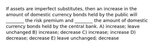 If assets are imperfect substitutes, then an increase in the amount of domestic currency bonds held by the public will ________ the risk premium and ________ the amount of domestic currency bonds held by the central bank. A) increase; leave unchanged B) increase; decrease C) increase; increase D) decrease; decrease E) leave unchanged; decrease