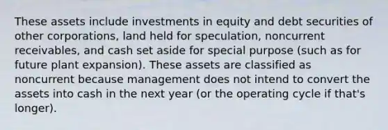 These assets include investments in equity and debt securities of other corporations, land held for speculation, noncurrent receivables, and cash set aside for special purpose (such as for future plant expansion). These assets are classified as noncurrent because management does not intend to convert the assets into cash in the next year (or the operating cycle if that's longer).