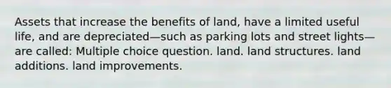 Assets that increase the benefits of land, have a limited useful life, and are depreciated—such as parking lots and street lights—are called: Multiple choice question. land. land structures. land additions. land improvements.