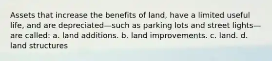 Assets that increase the benefits of land, have a limited useful life, and are depreciated—such as parking lots and street lights—are called: a. land additions. b. land improvements. c. land. d. land structures