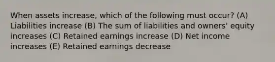 When assets increase, which of the following must occur? (A) Liabilities increase (B) The sum of liabilities and owners' equity increases (C) Retained earnings increase (D) Net income increases (E) Retained earnings decrease