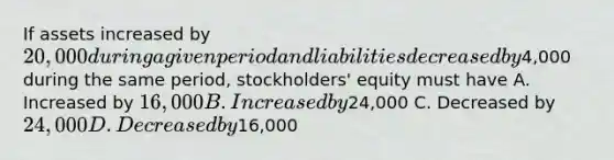 If assets increased by 20,000 during a given period and liabilities decreased by4,000 during the same period, stockholders' equity must have A. Increased by 16,000 B. Increased by24,000 C. Decreased by 24,000 D. Decreased by16,000