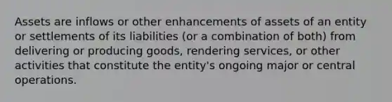 Assets are inflows or other enhancements of assets of an entity or settlements of its liabilities (or a combination of both) from delivering or producing goods, rendering services, or other activities that constitute the entity's ongoing major or central operations.