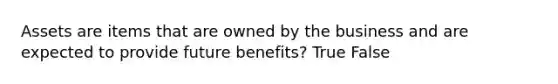 Assets are items that are owned by the business and are expected to provide future benefits? True False