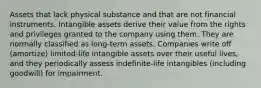 Assets that lack physical substance and that are not financial instruments. Intangible assets derive their value from the rights and privileges granted to the company using them. They are normally classified as long-term assets. Companies write off (amortize) limited-life intangible assets over their useful lives, and they periodically assess indefinite-life intangibles (including goodwill) for impairment.