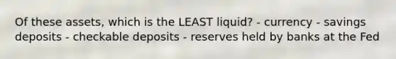 Of these assets, which is the LEAST liquid? - currency - savings deposits - checkable deposits - reserves held by banks at the Fed