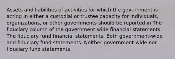 Assets and liabilities of activities for which the government is acting in either a custodial or trustee capacity for individuals, organizations, or other governments should be reported in The fiduciary column of the government-wide <a href='https://www.questionai.com/knowledge/kFBJaQCz4b-financial-statements' class='anchor-knowledge'>financial statements</a>. The fiduciary fund financial statements. Both government-wide and fiduciary fund statements. Neither government-wide nor fiduciary fund statements.