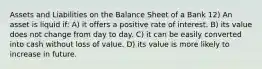 Assets and Liabilities on the Balance Sheet of a Bank 12) An asset is liquid if: A) it offers a positive rate of interest. B) its value does not change from day to day. C) it can be easily converted into cash without loss of value. D) its value is more likely to increase in future.