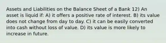 Assets and Liabilities on the Balance Sheet of a Bank 12) An asset is liquid if: A) it offers a positive rate of interest. B) its value does not change from day to day. C) it can be easily converted into cash without loss of value. D) its value is more likely to increase in future.