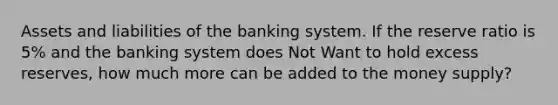 Assets and liabilities of the banking system. If the reserve ratio is 5% and the banking system does Not Want to hold excess reserves, how much more can be added to the <a href='https://www.questionai.com/knowledge/kiY8nlPo85-money-supply' class='anchor-knowledge'>money supply</a>?