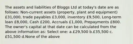 The assets and liabilities of Bloggs Ltd at today's date are as follows: Non-current assets (property, plant and equipment) £31,000, trade payables £3,000, inventory £9,500, Long-term loan £8,000, Cash £200, Accruals £1,000, Prepayments £800. The owner's capital at that date can be calculated from the above information as: Select one: a.£29,500 b.£35,500 c.£51,500 d.None of the above