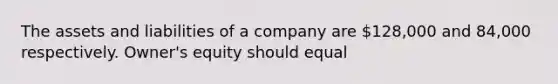 The assets and liabilities of a company are 128,000 and 84,000 respectively. Owner's equity should equal