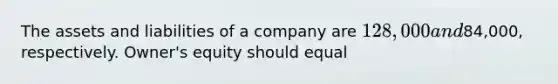 The assets and liabilities of a company are 128,000 and84,000, respectively. Owner's equity should equal