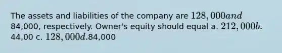 The assets and liabilities of the company are 128,000 and84,000, respectively. Owner's equity should equal a. 212,000 b.44,00 c. 128,000 d.84,000