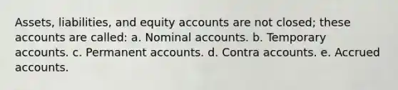 Assets, liabilities, and equity accounts are not closed; these accounts are called: a. Nominal accounts. b. Temporary accounts. c. Permanent accounts. d. Contra accounts. e. Accrued accounts.