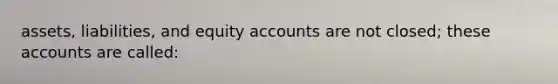 assets, liabilities, and equity accounts are not closed; these accounts are called: