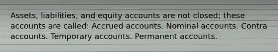 Assets, liabilities, and equity accounts are not closed; these accounts are called: Accrued accounts. Nominal accounts. Contra accounts. Temporary accounts. Permanent accounts.