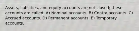 Assets, liabilities, and equity accounts are not closed; these accounts are called: A) Nominal accounts. B) Contra accounts. C) Accrued accounts. D) Permanent accounts. E) Temporary accounts.