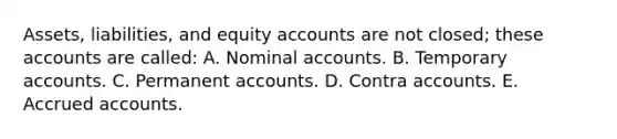 Assets, liabilities, and equity accounts are not closed; these accounts are called: A. Nominal accounts. B. Temporary accounts. C. Permanent accounts. D. Contra accounts. E. Accrued accounts.