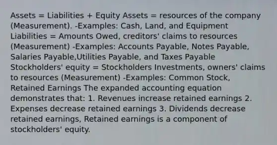 Assets = Liabilities + Equity Assets = resources of the company (Measurement). -Examples: Cash, Land, and Equipment Liabilities = Amounts Owed, creditors' claims to resources (Measurement) -Examples: Accounts Payable, Notes Payable, Salaries Payable,Utilities Payable, and Taxes Payable Stockholders' equity = Stockholders Investments, owners' claims to resources (Measurement) -Examples: Common Stock, Retained Earnings The expanded accounting equation demonstrates that: 1. Revenues increase retained earnings 2. Expenses decrease retained earnings 3. Dividends decrease retained earnings, Retained earnings is a component of stockholders' equity.