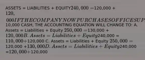 ASSETS = LIABILITIES + EQUITY240,000 =120,000 +120,000 IF THE COMPANY NOW PURCHASES OFFICE SUPPLIES FOR10,000 CASH, THE ACCOUNTING EQUATION WILL CHANGE TO: A. Assets = Liabilities + Equity 250,000 =130,000 + 120,000 B. Assets = Liabilities + Equity240,000 =110,000 +120,000 C. Assets = Liabilities + Equity 250,000 =120,000 +130,000 D. Assets = Liabilities + Equity240,000 =120,000 + 120,000