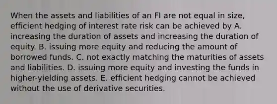 When the assets and liabilities of an FI are not equal in size, efficient hedging of interest rate risk can be achieved by A. increasing the duration of assets and increasing the duration of equity. B. issuing more equity and reducing the amount of borrowed funds. C. not exactly matching the maturities of assets and liabilities. D. issuing more equity and investing the funds in higher-yielding assets. E. efficient hedging cannot be achieved without the use of derivative securities.