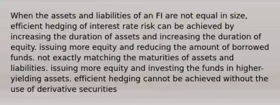 When the assets and liabilities of an FI are not equal in size, efficient hedging of interest rate risk can be achieved by increasing the duration of assets and increasing the duration of equity. issuing more equity and reducing the amount of borrowed funds. not exactly matching the maturities of assets and liabilities. issuing more equity and investing the funds in higher-yielding assets. efficient hedging cannot be achieved without the use of derivative securities