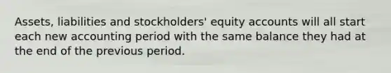 Assets, liabilities and stockholders' equity accounts will all start each new accounting period with the same balance they had at the end of the previous period.