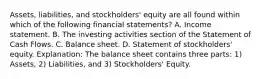 Assets, liabilities, and stockholders' equity are all found within which of the following financial statements? A. Income statement. B. The investing activities section of the Statement of Cash Flows. C. Balance sheet. D. Statement of stockholders' equity. Explanation: The balance sheet contains three parts: 1) Assets, 2) Liabilities, and 3) Stockholders' Equity.