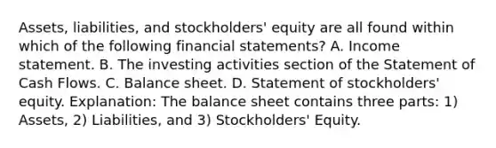 Assets, liabilities, and stockholders' equity are all found within which of the following financial statements? A. Income statement. B. The investing activities section of the Statement of Cash Flows. C. Balance sheet. D. Statement of stockholders' equity. Explanation: The balance sheet contains three parts: 1) Assets, 2) Liabilities, and 3) Stockholders' Equity.