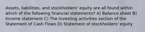 Assets, liabilities, and stockholders' equity are all found within which of the following financial statements? A) Balance sheet B) Income statement C) The investing activities section of the Statement of Cash Flows D) Statement of stockholders' equity