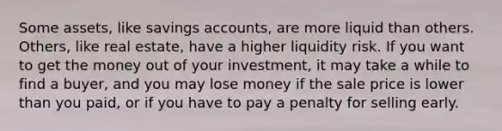 Some assets, like savings accounts, are more liquid than others. Others, like real estate, have a higher liquidity risk. If you want to get the money out of your investment, it may take a while to find a buyer, and you may lose money if the sale price is lower than you paid, or if you have to pay a penalty for selling early.