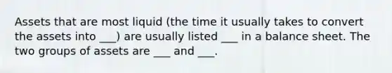 Assets that are most liquid (the time it usually takes to convert the assets into ___) are usually listed ___ in a balance sheet. The two groups of assets are ___ and ___.