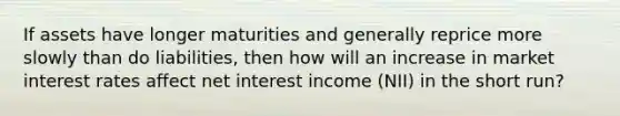 If assets have longer maturities and generally reprice more slowly than do liabilities, then how will an increase in market interest rates affect net interest income (NII) in the short run?