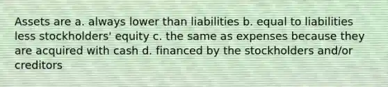 Assets are ﻿﻿﻿a. always lower than liabilities ﻿﻿﻿b. equal to liabilities less stockholders' equity ﻿﻿﻿c. the same as expenses because they are acquired with cash d. ﻿﻿﻿financed by the stockholders and/or creditors