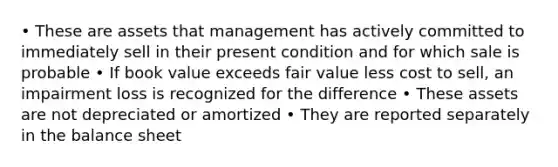 • These are assets that management has actively committed to immediately sell in their present condition and for which sale is probable • If book value exceeds fair value less cost to sell, an impairment loss is recognized for the difference • These assets are not depreciated or amortized • They are reported separately in the balance sheet