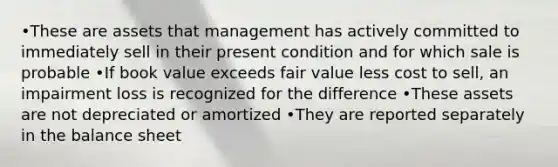 •These are assets that management has actively committed to immediately sell in their present condition and for which sale is probable •If book value exceeds fair value less cost to sell, an impairment loss is recognized for the difference •These assets are not depreciated or amortized •They are reported separately in the balance sheet