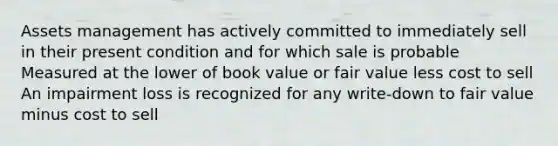 Assets management has actively committed to immediately sell in their present condition and for which sale is probable Measured at the lower of book value or fair value less cost to sell An impairment loss is recognized for any write-down to fair value minus cost to sell