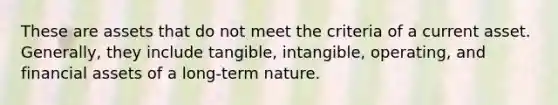 These are assets that do not meet the criteria of a current asset. Generally, they include tangible, intangible, operating, and financial assets of a long-term nature.