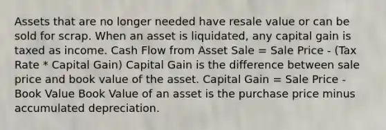 Assets that are no longer needed have resale value or can be sold for scrap. When an asset is liquidated, any capital gain is taxed as income. Cash Flow from Asset Sale = Sale Price - (Tax Rate * Capital Gain) Capital Gain is the difference between sale price and book value of the asset. Capital Gain = Sale Price - Book Value Book Value of an asset is the purchase price minus accumulated depreciation.