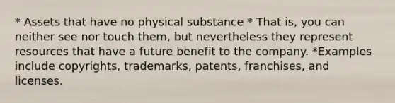 * Assets that have no physical substance * That is, you can neither see nor touch them, but nevertheless they represent resources that have a future benefit to the company. *Examples include copyrights, trademarks, patents, franchises, and licenses.