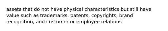 assets that do not have physical characteristics but still have value such as trademarks, patents, copyrights, brand recognition, and customer or employee relations