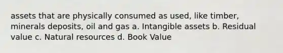 assets that are physically consumed as used, like timber, minerals deposits, oil and gas a. Intangible assets b. Residual value c. Natural resources d. Book Value