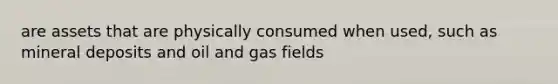 are assets that are physically consumed when used, such as mineral deposits and oil and gas fields