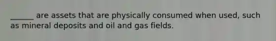 ______ are assets that are physically consumed when used, such as mineral deposits and oil and gas fields.