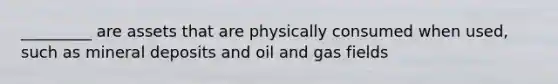 _________ are assets that are physically consumed when used, such as mineral deposits and oil and gas fields